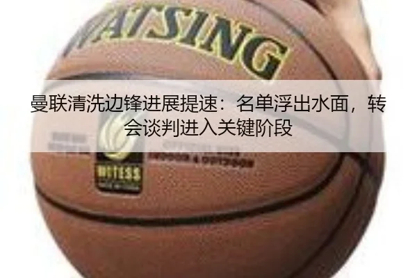 曼联清洗边锋进展提速：名单浮出水面，转会谈判进入关键阶段